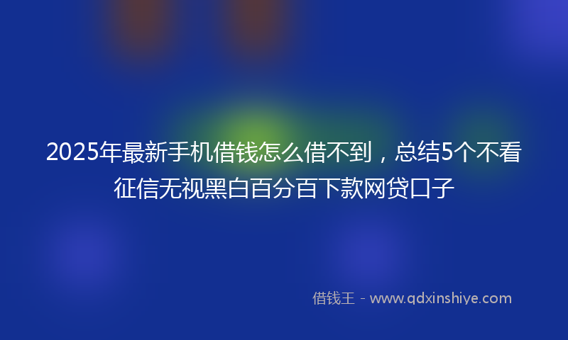 2025年最新手机借钱怎么借不到，总结5个不看征信无视黑白百分百下款网贷口子