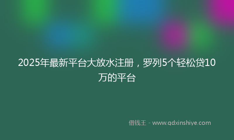 2025年最新平台大放水注册，罗列5个轻松贷10万的平台