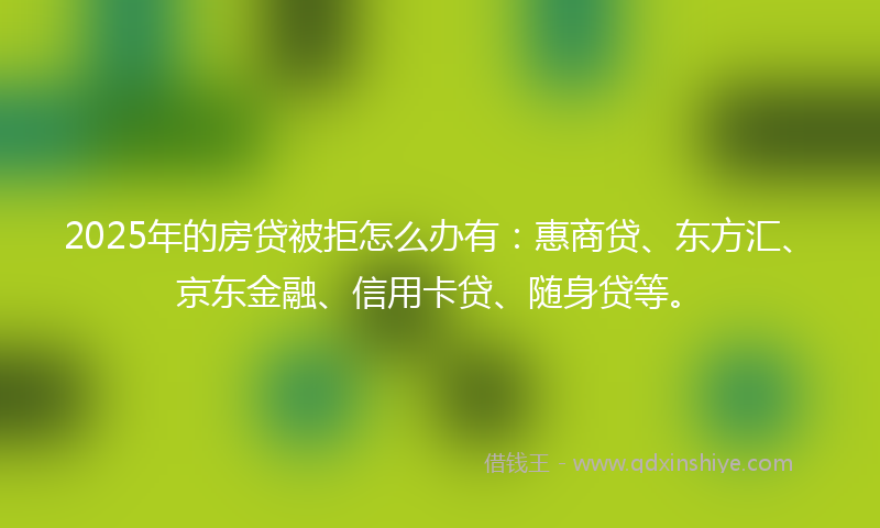 2025年的房贷被拒怎么办有：惠商贷、东方汇、京东金融、信用卡贷、随身贷等。