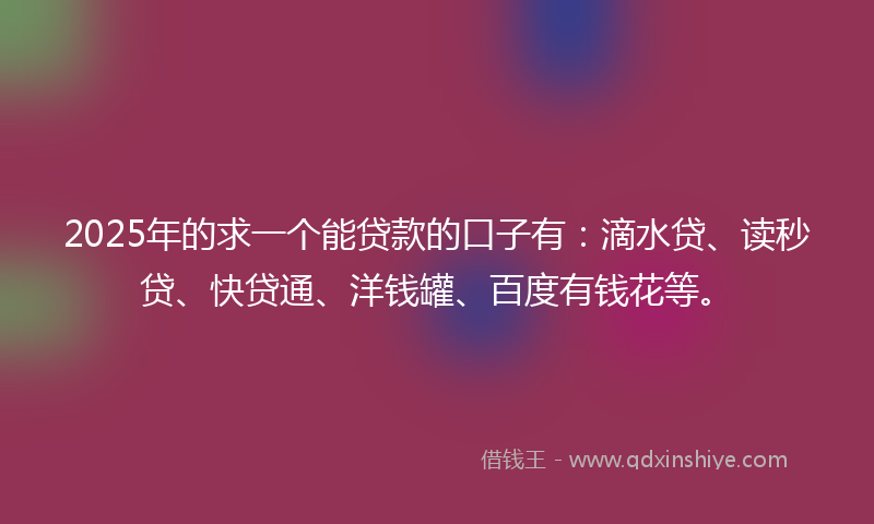 2025年的求一个能贷款的口子有：滴水贷、读秒贷、快贷通、洋钱罐、百度有钱花等。