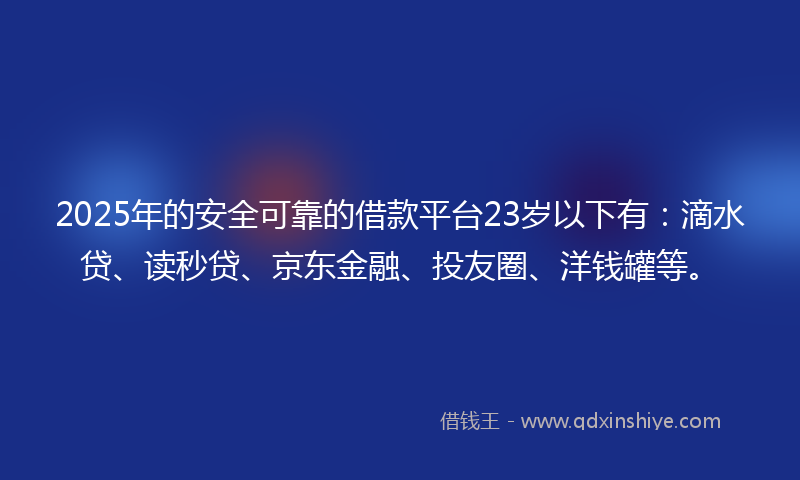 2025年的安全可靠的借款平台23岁以下有：滴水贷、读秒贷、京东金融、投友圈、洋钱罐等。