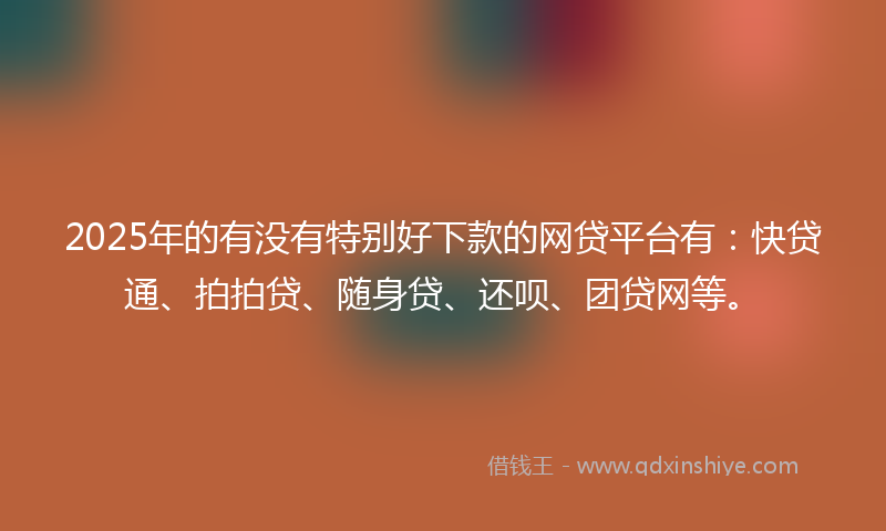 2025年的有没有特别好下款的网贷平台有：快贷通、拍拍贷、随身贷、还呗、团贷网等。