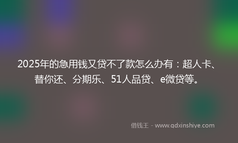 2025年的急用钱又贷不了款怎么办有：超人卡、替你还、分期乐、51人品贷、e微贷等。