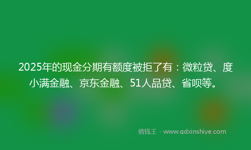 2025年的现金分期有额度被拒了有：微粒贷、度小满金融、京东金融、51人品贷、省呗等。