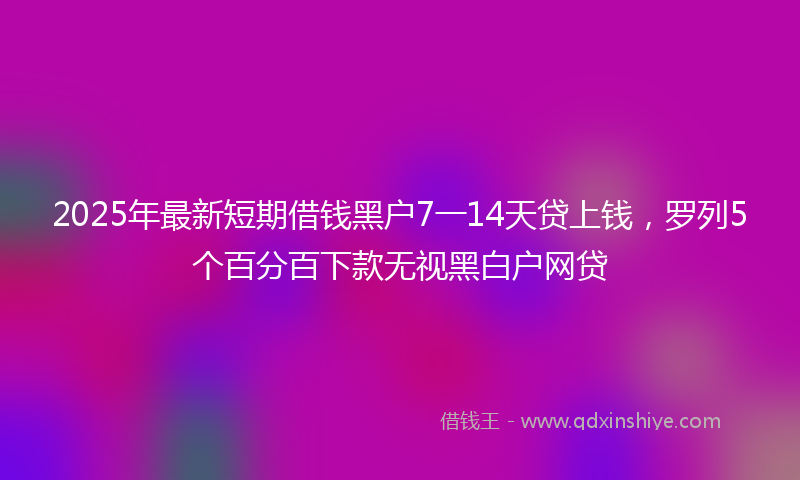2025年最新短期借钱黑户7一14天贷上钱，罗列5个百分百下款无视黑白户网贷