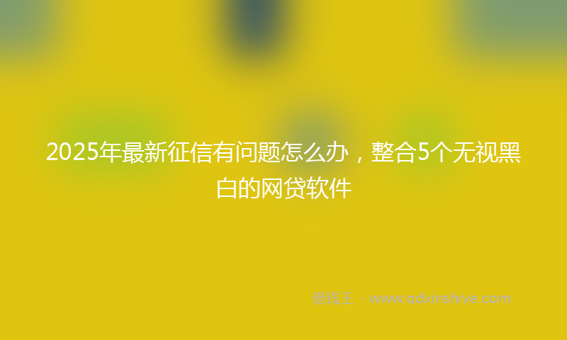 2025年最新征信有问题怎么办，整合5个无视黑白的网贷软件