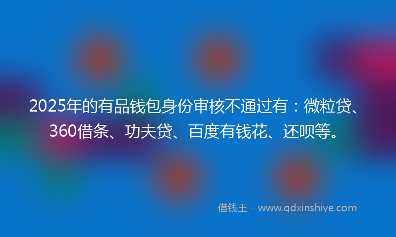 2025年的有品钱包身份审核不通过有：微粒贷、360借条、功夫贷、百度有钱花、还呗等。