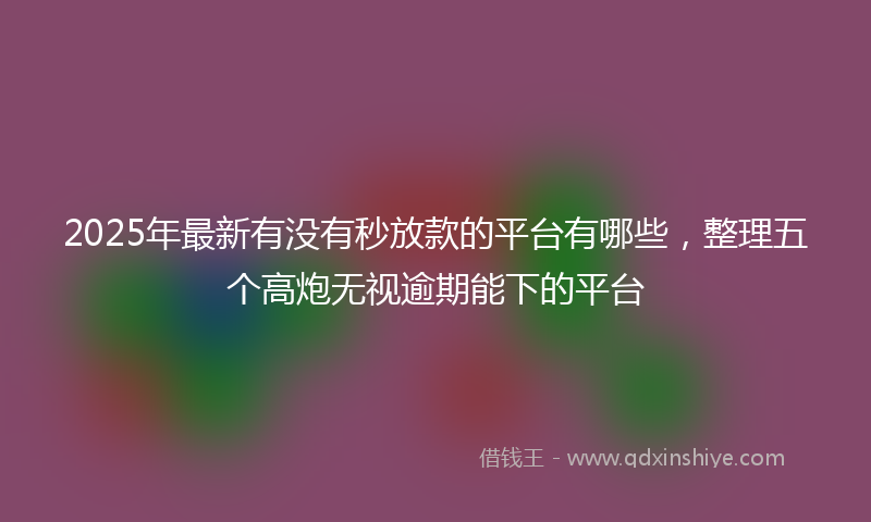 2025年最新有没有秒放款的平台有哪些，整理五个高炮无视逾期能下的平台