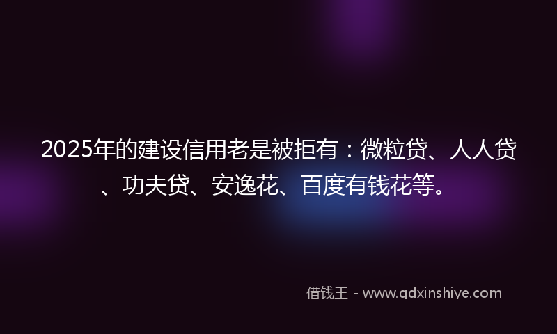 2025年的建设信用老是被拒有：微粒贷、人人贷、功夫贷、安逸花、百度有钱花等。