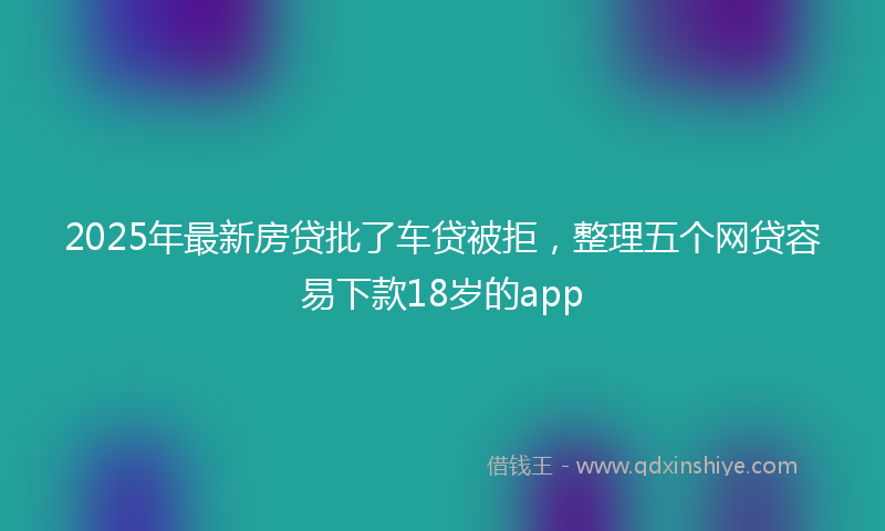 2025年最新房贷批了车贷被拒，整理五个网贷容易下款18岁的app