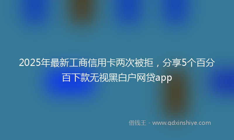 2025年最新工商信用卡两次被拒，分享5个百分百下款无视黑白户网贷app