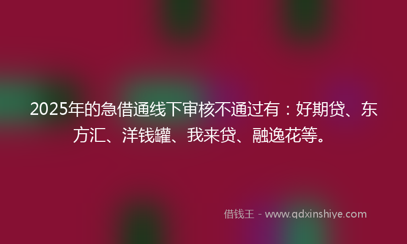 2025年的急借通线下审核不通过有：好期贷、东方汇、洋钱罐、我来贷、融逸花等。
