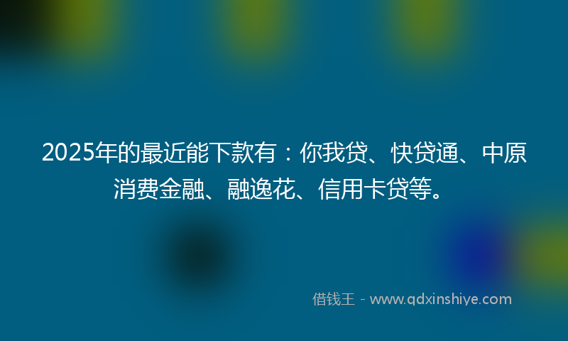 2025年的最近能下款有：你我贷、快贷通、中原消费金融、融逸花、信用卡贷等。