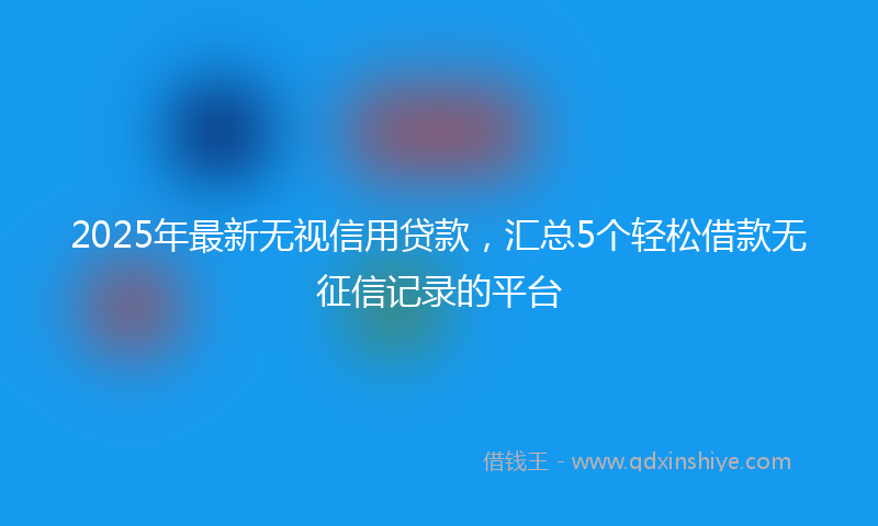 2025年最新无视信用贷款，汇总5个轻松借款无征信记录的平台