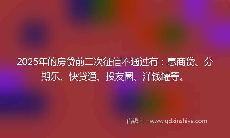 2025年的房贷前二次征信不通过有：惠商贷、分期乐、快贷通、投友圈、洋钱罐等。