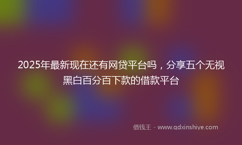 2025年最新现在还有网贷平台吗，分享五个无视黑白百分百下款的借款平台