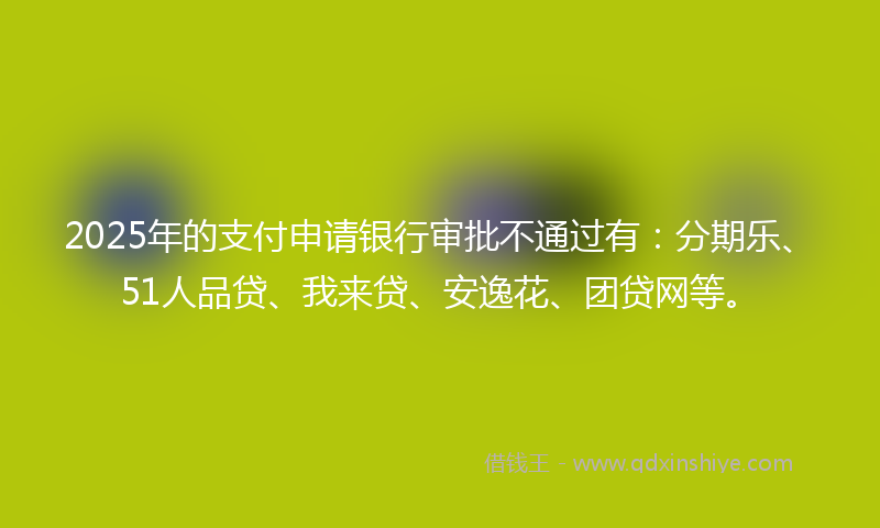2025年的支付申请银行审批不通过有：分期乐、51人品贷、我来贷、安逸花、团贷网等。