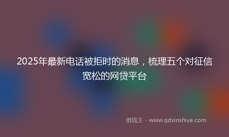 2025年最新电话被拒时的消息，梳理五个对征信宽松的网贷平台