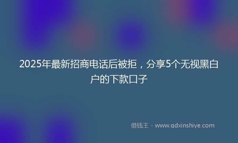 2025年最新招商电话后被拒，分享5个无视黑白户的下款口子