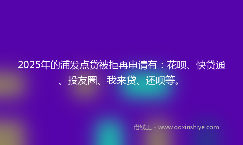2025年的浦发点贷被拒再申请有：花呗、快贷通、投友圈、我来贷、还呗等。