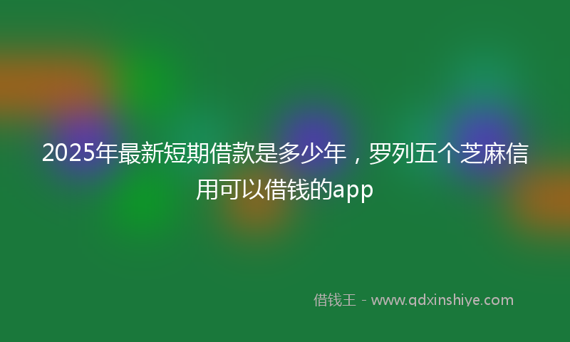 2025年最新短期借款是多少年，罗列五个芝麻信用可以借钱的app