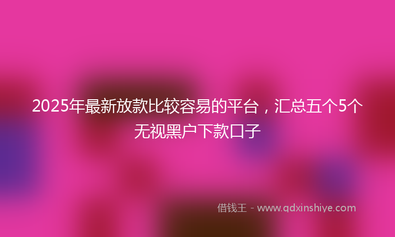 2025年最新放款比较容易的平台，汇总五个5个无视黑户下款口子