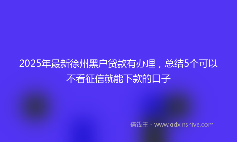 2025年最新徐州黑户贷款有办理，总结5个可以不看征信就能下款的口子