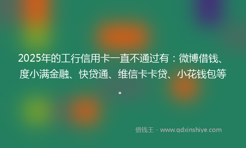 2025年的工行信用卡一直不通过有：微博借钱、度小满金融、快贷通、维信卡卡贷、小花钱包等。