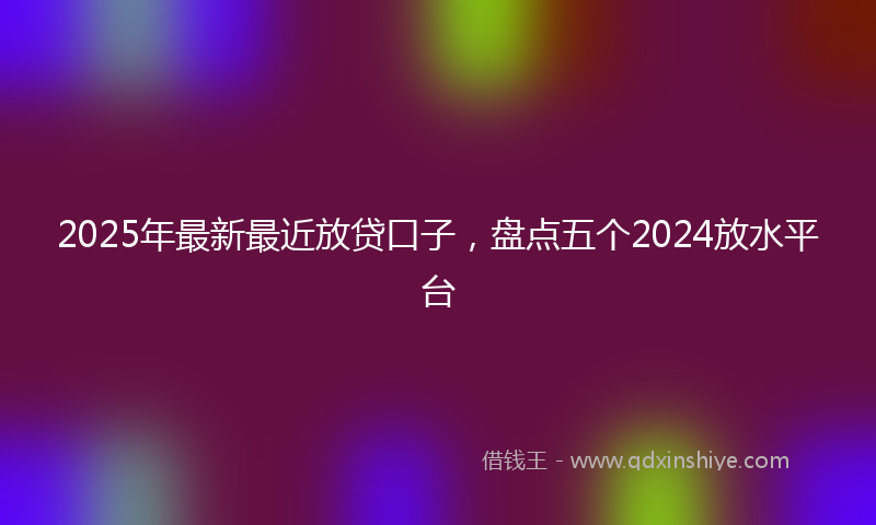 2025年最新最近放贷口子，盘点五个2024放水平台