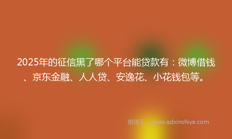 2025年的征信黑了哪个平台能贷款有：微博借钱、京东金融、人人贷、安逸花、小花钱包等。