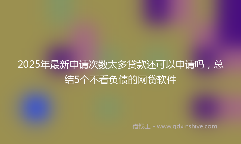 2025年最新申请次数太多贷款还可以申请吗，总结5个不看负债的网贷软件