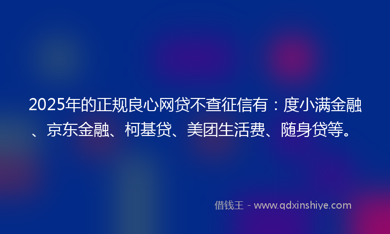 2025年的正规良心网贷不查征信有：度小满金融、京东金融、柯基贷、美团生活费、随身贷等。