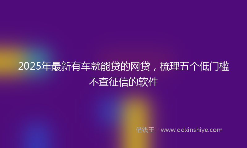 2025年最新有车就能贷的网贷，梳理五个低门槛不查征信的软件