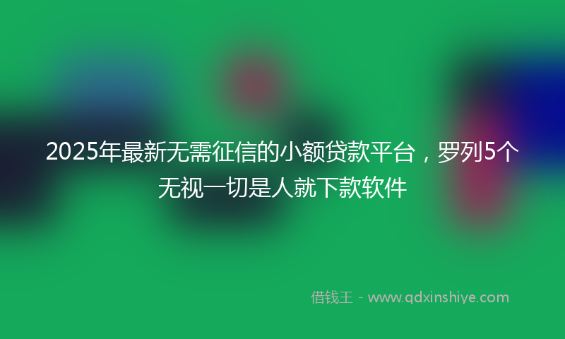 2025年最新无需征信的小额贷款平台，罗列5个无视一切是人就下款软件