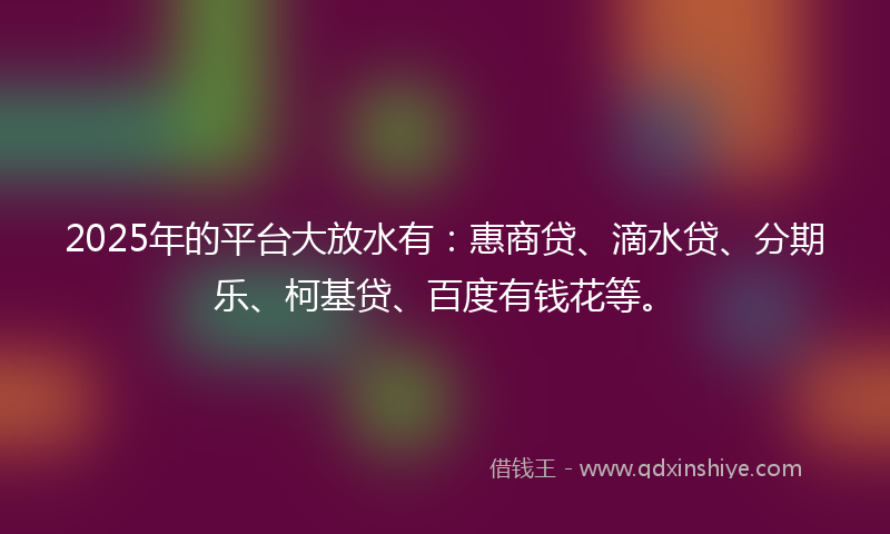 2025年的平台大放水有：惠商贷、滴水贷、分期乐、柯基贷、百度有钱花等。