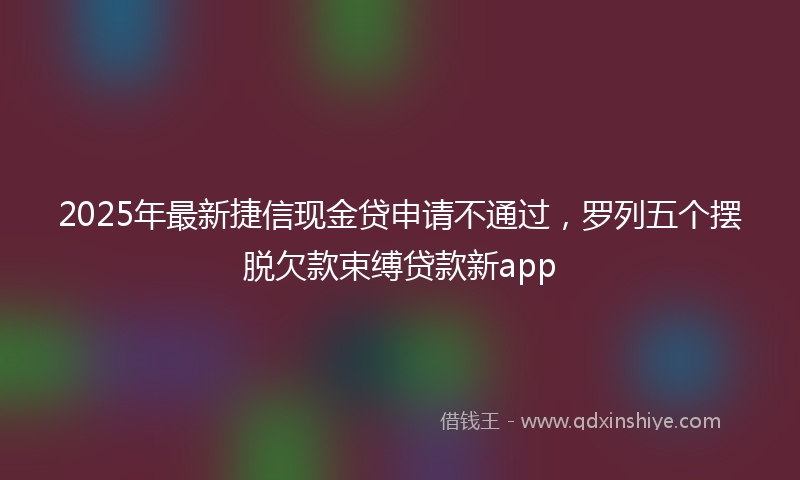 2025年最新捷信现金贷申请不通过，罗列五个摆脱欠款束缚贷款新app