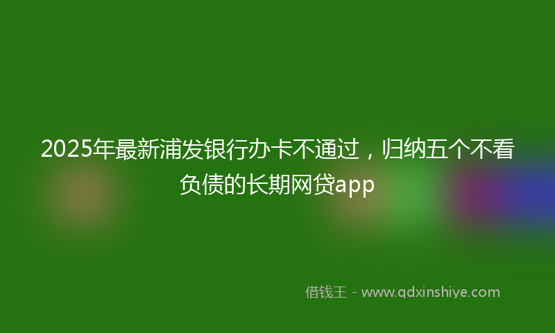 2025年最新浦发银行办卡不通过，归纳五个不看负债的长期网贷app