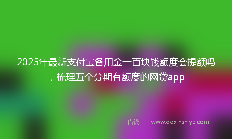 2025年最新支付宝备用金一百块钱额度会提额吗，梳理五个分期有额度的网贷app