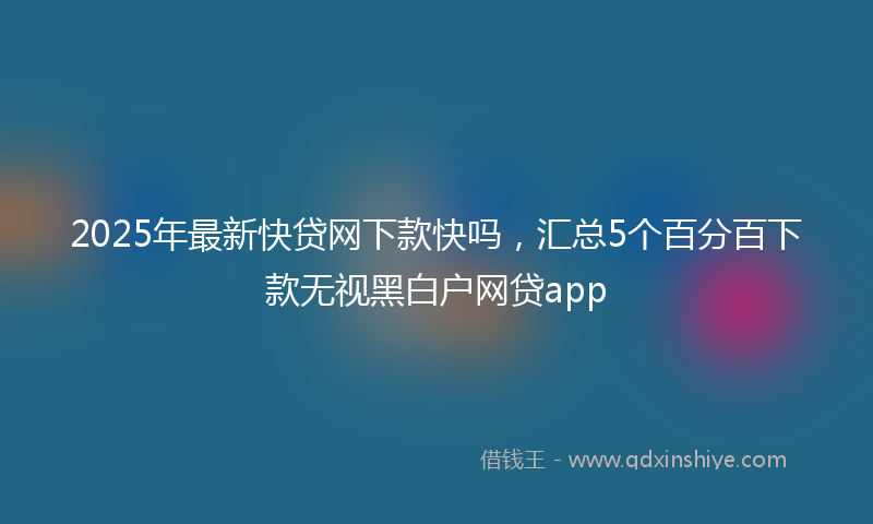 2025年最新快贷网下款快吗，汇总5个百分百下款无视黑白户网贷app