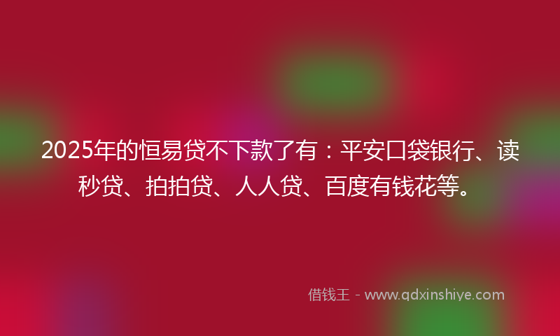 2025年的恒易贷不下款了有：平安口袋银行、读秒贷、拍拍贷、人人贷、百度有钱花等。
