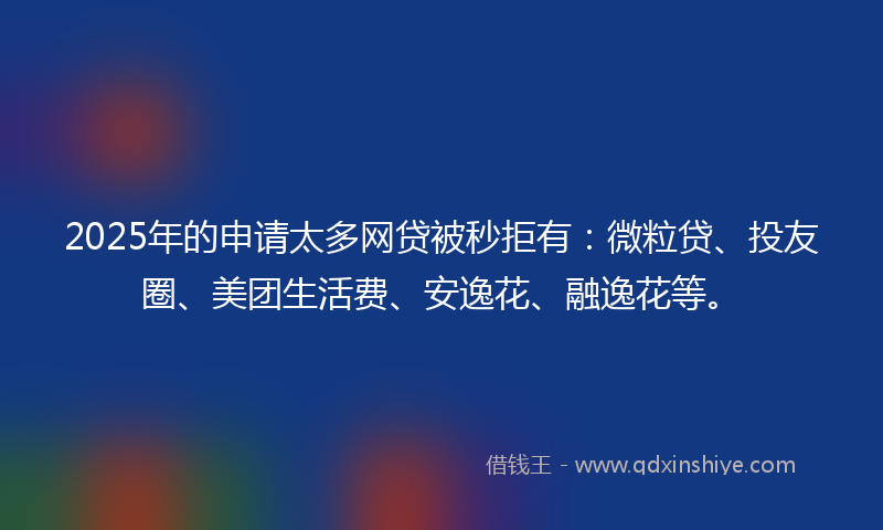 2025年的申请太多网贷被秒拒有：微粒贷、投友圈、美团生活费、安逸花、融逸花等。