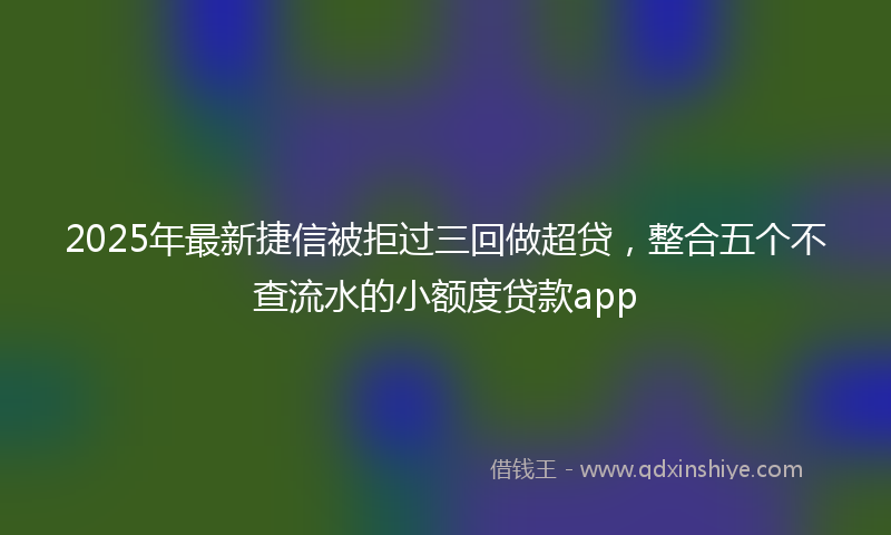 2025年最新捷信被拒过三回做超贷，整合五个不查流水的小额度贷款app