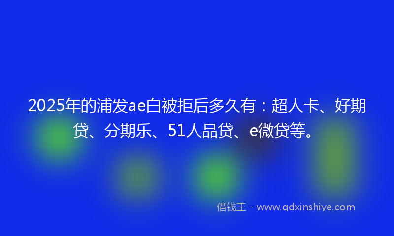 2025年的浦发ae白被拒后多久有：超人卡、好期贷、分期乐、51人品贷、e微贷等。
