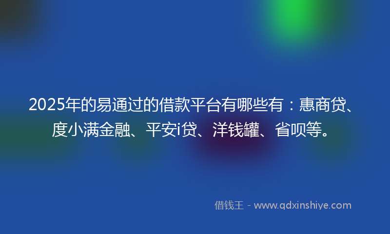 2025年的易通过的借款平台有哪些有：惠商贷、度小满金融、平安i贷、洋钱罐、省呗等。