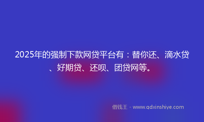 2025年的强制下款网贷平台有：替你还、滴水贷、好期贷、还呗、团贷网等。