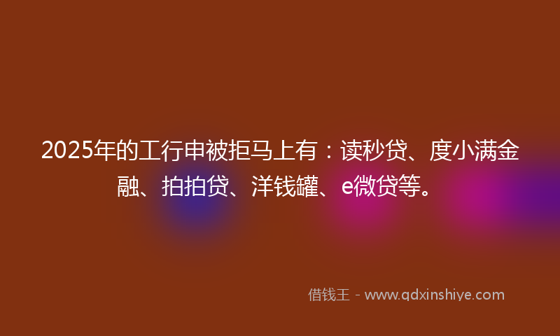 2025年的工行申被拒马上有：读秒贷、度小满金融、拍拍贷、洋钱罐、e微贷等。