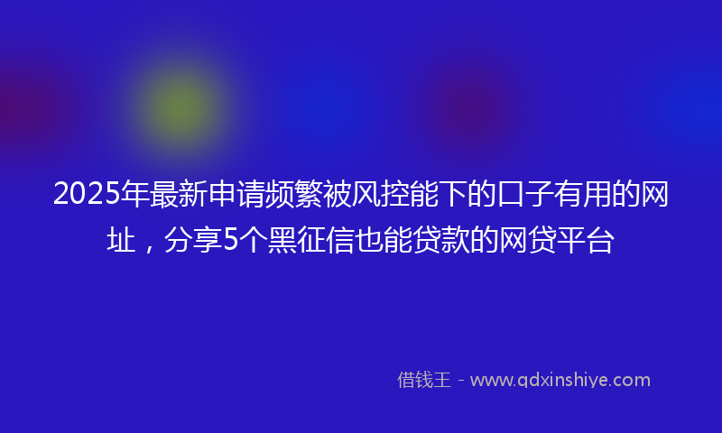 2025年最新申请频繁被风控能下的口子有用的网址，分享5个黑征信也能贷款的网贷平台