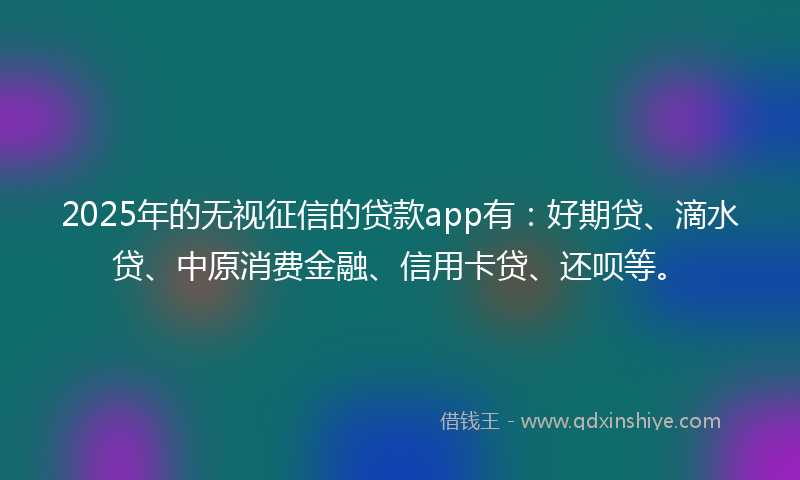 2025年的无视征信的贷款app有：好期贷、滴水贷、中原消费金融、信用卡贷、还呗等。