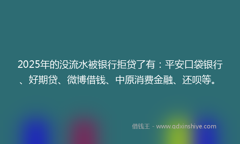 2025年的没流水被银行拒贷了有：平安口袋银行、好期贷、微博借钱、中原消费金融、还呗等。