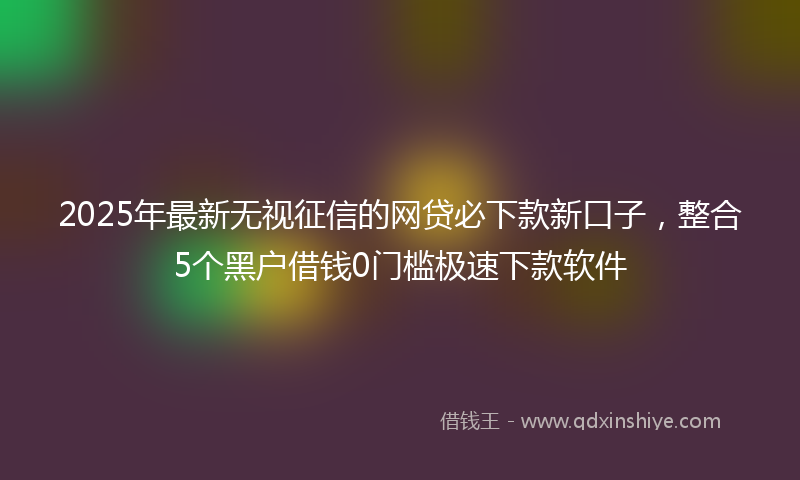 2025年最新无视征信的网贷必下款新口子，整合5个黑户借钱0门槛极速下款软件